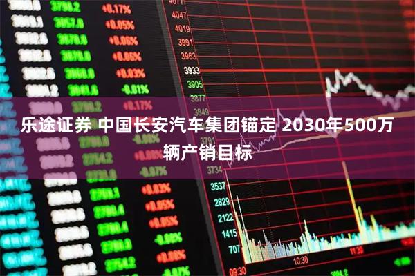 乐途证券 中国长安汽车集团锚定 2030年500万辆产销目标