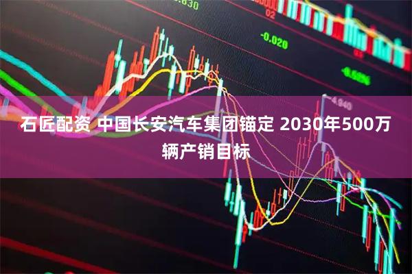 石匠配资 中国长安汽车集团锚定 2030年500万辆产销目标
