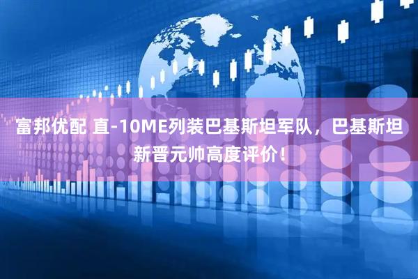 富邦优配 直-10ME列装巴基斯坦军队，巴基斯坦新晋元帅高度评价！