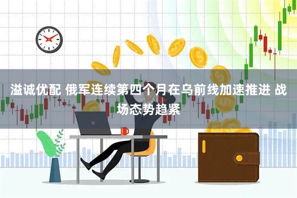溢诚优配 俄军连续第四个月在乌前线加速推进 战场态势趋紧