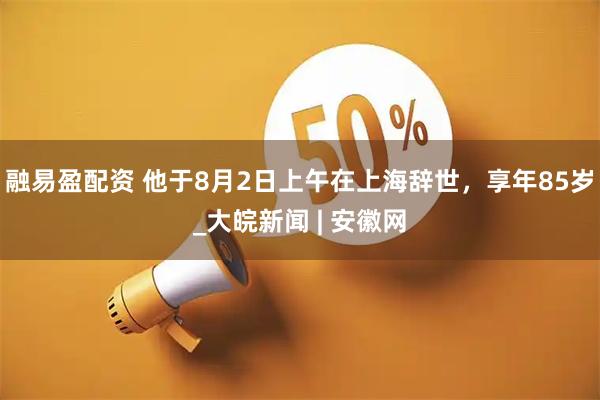 融易盈配资 他于8月2日上午在上海辞世，享年85岁_大皖新闻 | 安徽网