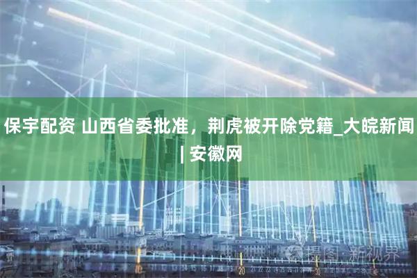 保宇配资 山西省委批准，荆虎被开除党籍_大皖新闻 | 安徽网