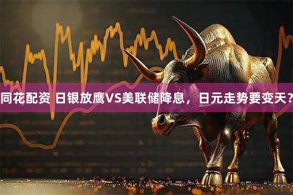 同花配资 日银放鹰VS美联储降息，日元走势要变天？
