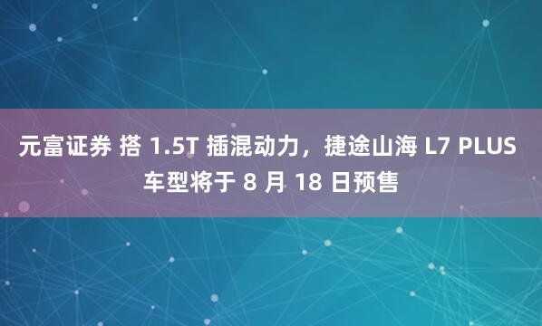 元富证券 搭 1.5T 插混动力，捷途山海 L7 PLUS 车型将于 8 月 18 日预售