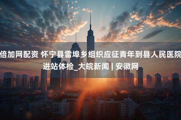 倍加网配资 怀宁县雷埠乡组织应征青年到县人民医院进站体检_大皖新闻 | 安徽网