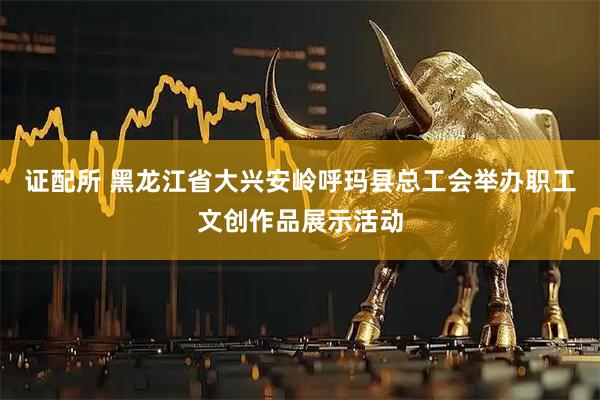 证配所 黑龙江省大兴安岭呼玛县总工会举办职工文创作品展示活动