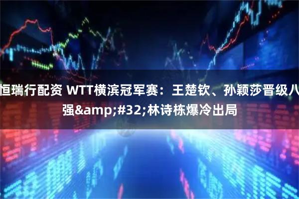恒瑞行配资 WTT横滨冠军赛：王楚钦、孙颖莎晋级八强&#32;林诗栋爆冷出局