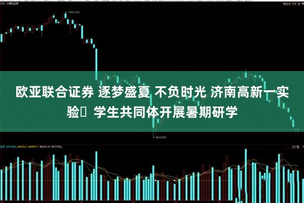 欧亚联合证券 逐梦盛夏 不负时光 济南高新一实验​学生共同体开展暑期研学