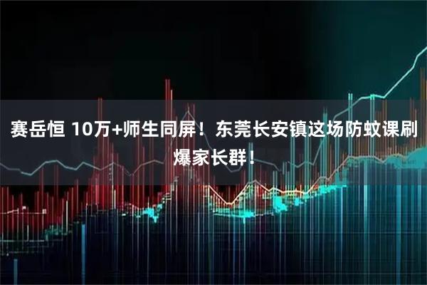 赛岳恒 10万+师生同屏！东莞长安镇这场防蚊课刷爆家长群！