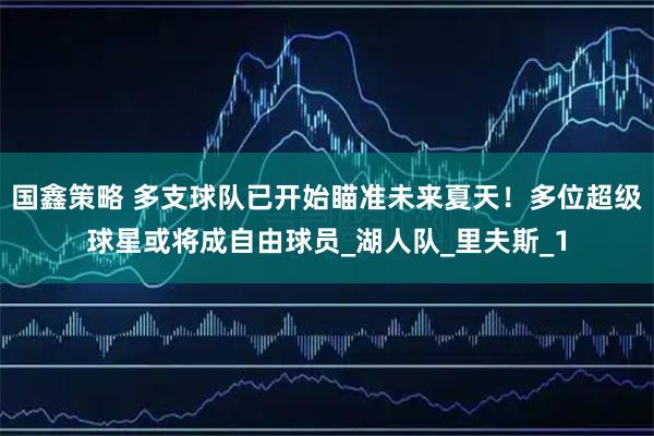 国鑫策略 多支球队已开始瞄准未来夏天！多位超级球星或将成自由球员_湖人队_里夫斯_1