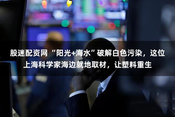 股迷配资网 “阳光+海水”破解白色污染，这位上海科学家海边就地取材，让塑料重生