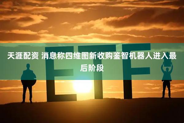 天涯配资 消息称四维图新收购鉴智机器人进入最后阶段