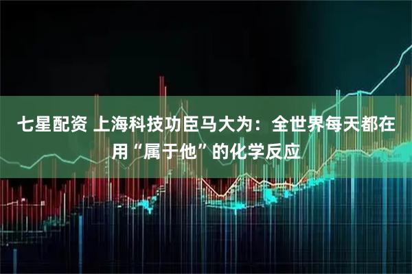 七星配资 上海科技功臣马大为：全世界每天都在用“属于他”的化学反应