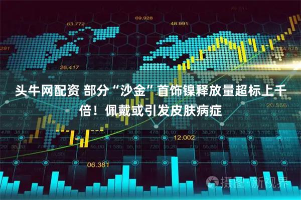 头牛网配资 部分“沙金”首饰镍释放量超标上千倍！佩戴或引发皮肤病症