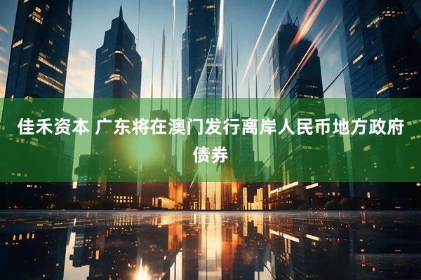 佳禾资本 广东将在澳门发行离岸人民币地方政府债券