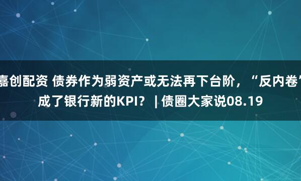 嘉创配资 债券作为弱资产或无法再下台阶，“反内卷”成了银行新的KPI？ | 债圈大家说08.19