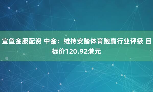 宣鱼金服配资 中金：维持安踏体育跑赢行业评级 目标价120.92港元