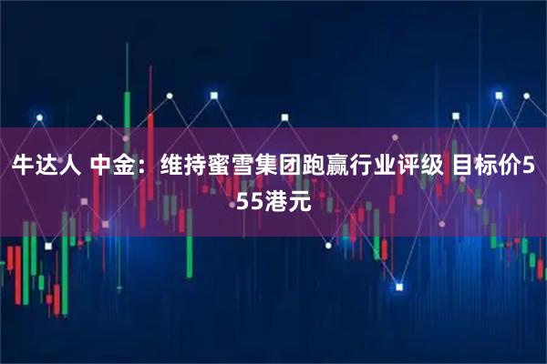 牛达人 中金：维持蜜雪集团跑赢行业评级 目标价555港元