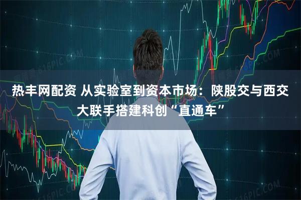 热丰网配资 从实验室到资本市场：陕股交与西交大联手搭建科创“直通车”