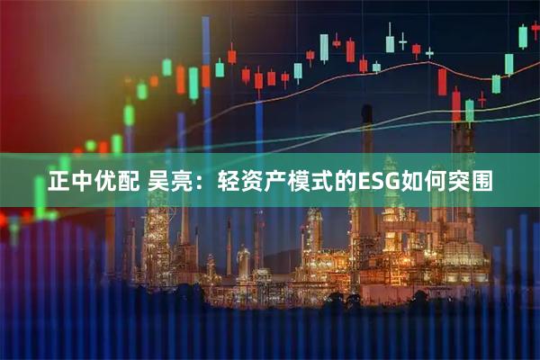 正中优配 吴亮：轻资产模式的ESG如何突围