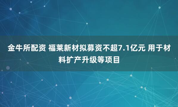 金牛所配资 福莱新材拟募资不超7.1亿元 用于材料扩产升级等项目