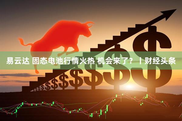 易云达 固态电池行情火热 机会来了？丨财经头条