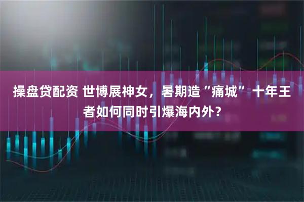 操盘贷配资 世博展神女，暑期造“痛城” 十年王者如何同时引爆海内外？