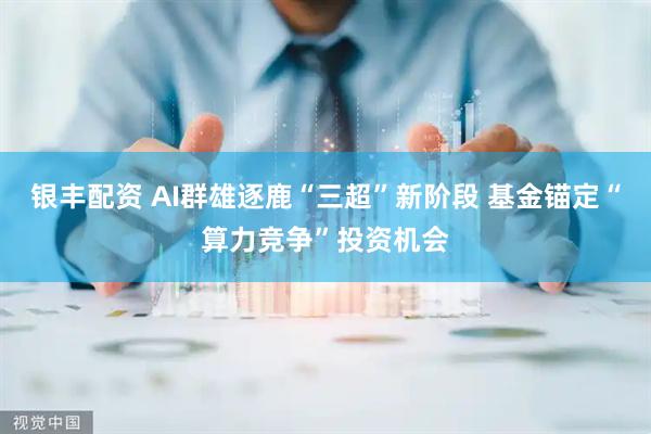 银丰配资 AI群雄逐鹿“三超”新阶段 基金锚定“算力竞争”投资机会