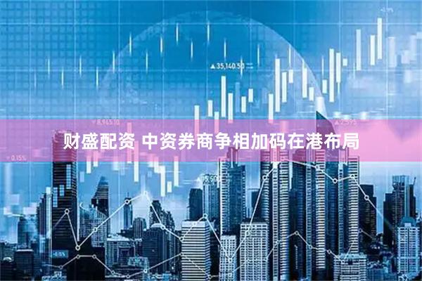 财盛配资 中资券商争相加码在港布局