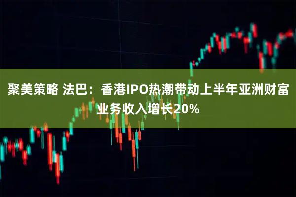 聚美策略 法巴：香港IPO热潮带动上半年亚洲财富业务收入增长20%