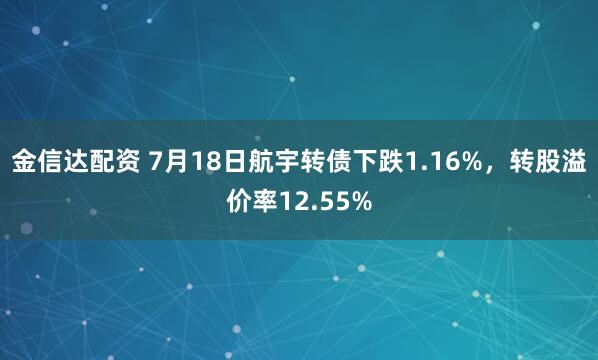 金信达配资 7月18日航宇转债下跌1.16%，转股溢价率12.55%