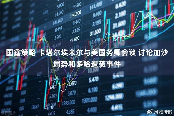 国鑫策略 卡塔尔埃米尔与美国务卿会谈 讨论加沙局势和多哈遭袭事件