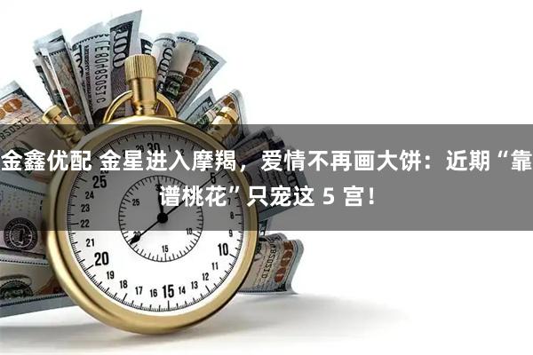 金鑫优配 金星进入摩羯，爱情不再画大饼：近期“靠谱桃花”只宠这 5 宫！