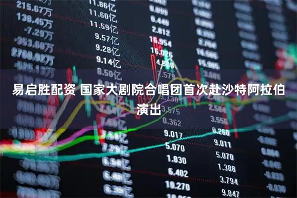 易启胜配资 国家大剧院合唱团首次赴沙特阿拉伯演出