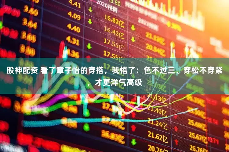 股神配资 看了章子怡的穿搭，我悟了：色不过三、穿松不穿紧，才更洋气高级