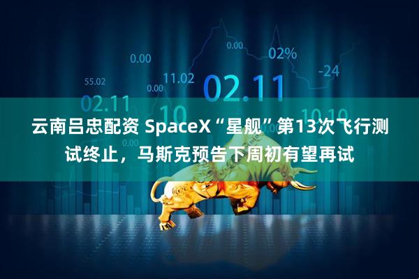 云南吕忠配资 SpaceX“星舰”第13次飞行测试终止，马斯克预告下周初有望再试